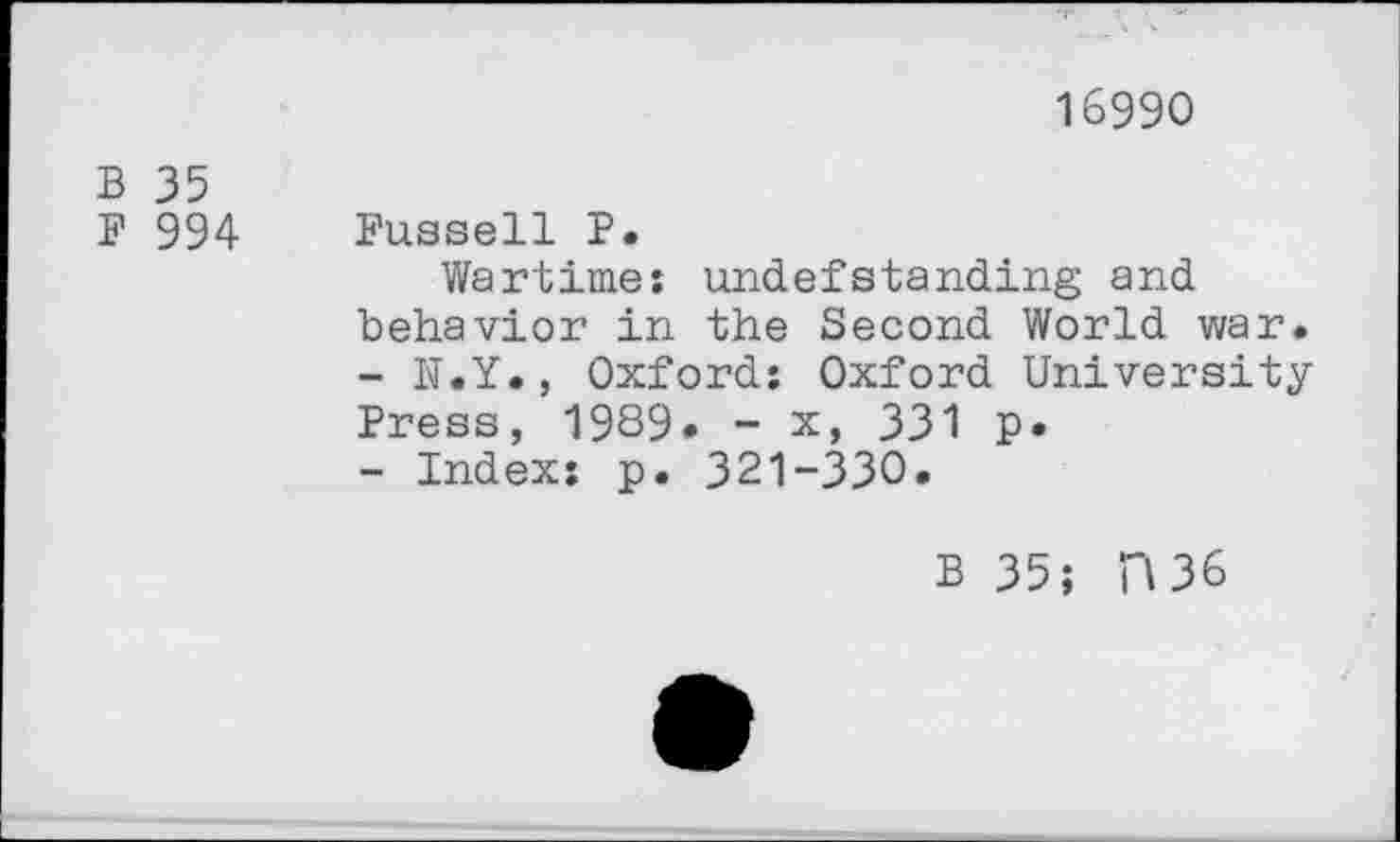 ﻿16990
B 35
F 994 Fussell P.
Wartime; undefstanding and behavior in the Second World war.
-	h’.Y., Oxford: Oxford University Press, 1989» - x, 331 p.
-	Index: p. 321-330.
B 35; H36